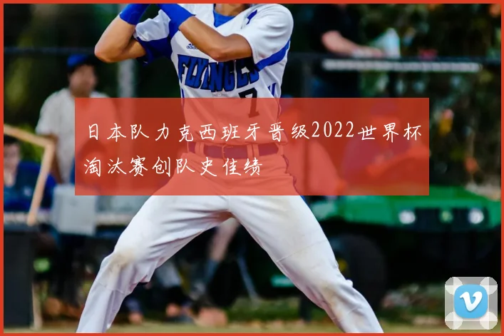 日本队力克西班牙晋级2022世界杯淘汰赛创队史佳绩