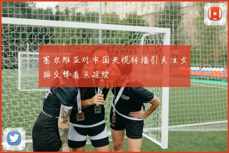 塞尔维亚对中国央视转播引关注女排交锋看点延续