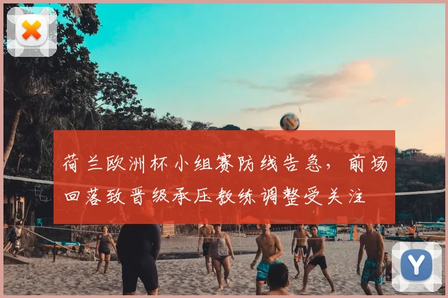 荷兰欧洲杯小组赛防线告急，前场回落致晋级承压教练调整受关注