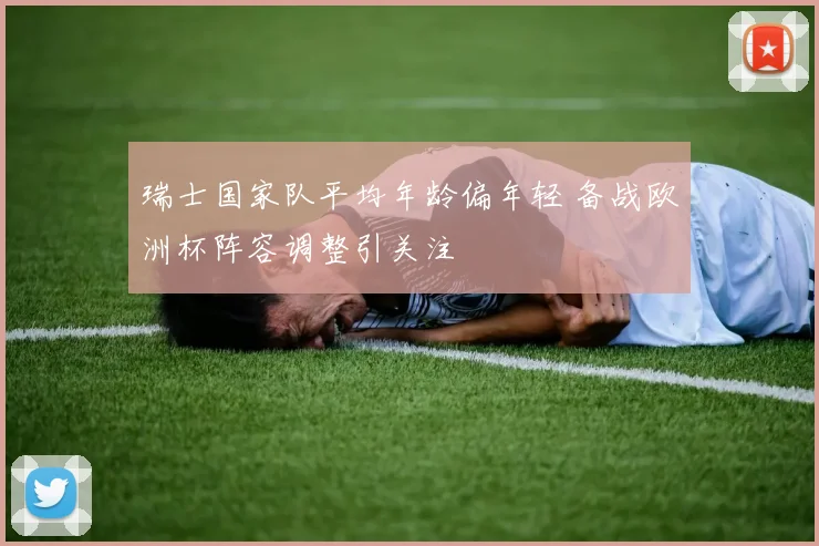 瑞士国家队平均年龄偏年轻 备战欧洲杯阵容调整引关注