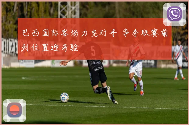 巴西国际客场力克对手 争夺联赛前列位置迎考验
