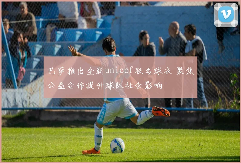 巴萨推出全新unicef联名球衣 聚焦公益合作提升球队社会影响