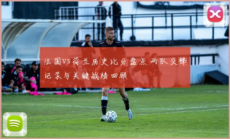法国vs荷兰历史比分盘点 两队交锋记录与关键战绩回顾
