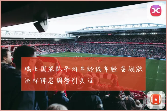 瑞士国家队平均年龄偏年轻 备战欧洲杯阵容调整引关注