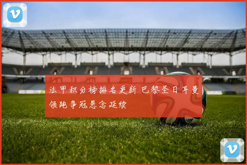 法甲积分榜排名更新 巴黎圣日耳曼领跑争冠悬念延续