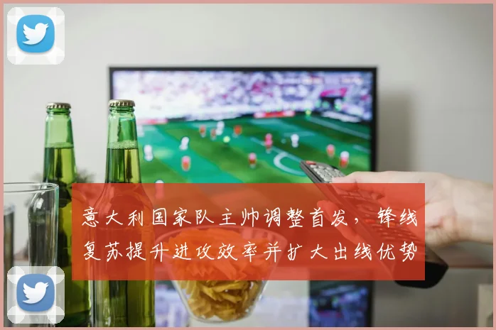 意大利国家队主帅调整首发，锋线复苏提升进攻效率并扩大出线优势