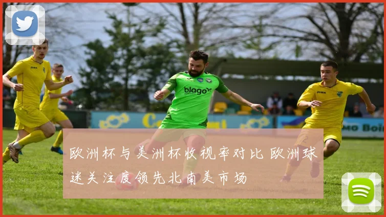 欧洲杯与美洲杯收视率对比 欧洲球迷关注度领先北南美市场