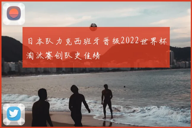 日本队力克西班牙晋级2022世界杯淘汰赛创队史佳绩