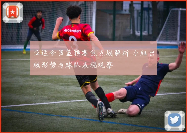 亚运会男篮预赛焦点战解析 小组出线形势与球队表现观察