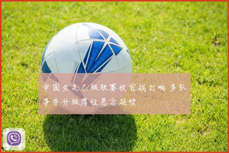 中国女足乙级联赛收官战打响 多队争夺升级席位悬念延续