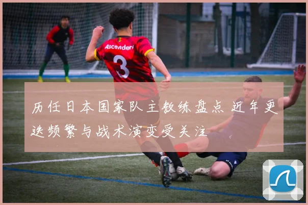 历任日本国家队主教练盘点 近年更迭频繁与战术演变受关注