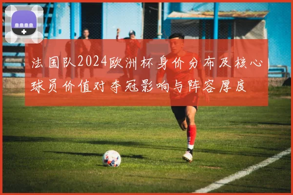 法国队2024欧洲杯身价分布及核心球员价值对夺冠影响与阵容厚度