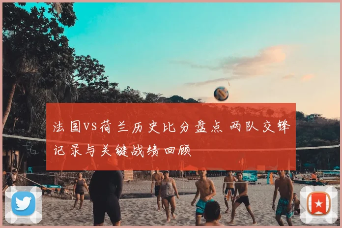 法国vs荷兰历史比分盘点 两队交锋记录与关键战绩回顾