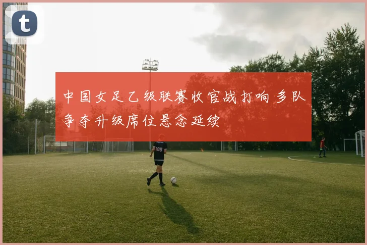 中国女足乙级联赛收官战打响 多队争夺升级席位悬念延续