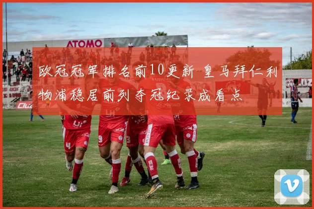 欧冠冠军排名前10更新 皇马拜仁利物浦稳居前列夺冠纪录成看点