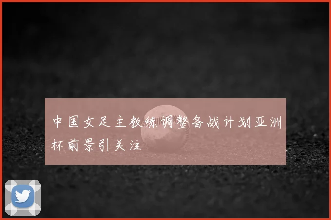 中国女足主教练调整备战计划亚洲杯前景引关注