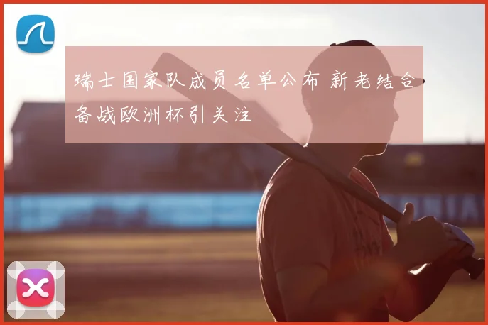 瑞士国家队成员名单公布 新老结合备战欧洲杯引关注