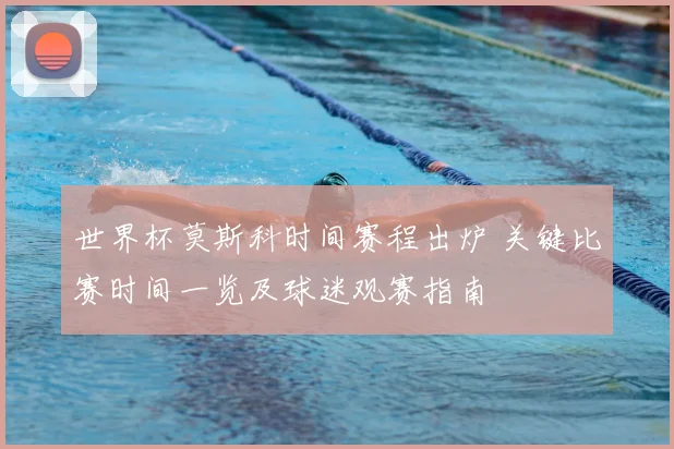 世界杯莫斯科时间赛程出炉 关键比赛时间一览及球迷观赛指南