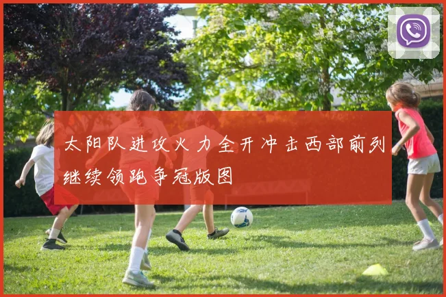 太阳队进攻火力全开冲击西部前列继续领跑争冠版图