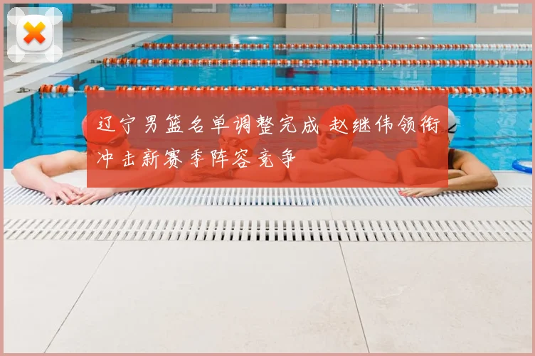 辽宁男篮名单调整完成 赵继伟领衔冲击新赛季阵容竞争