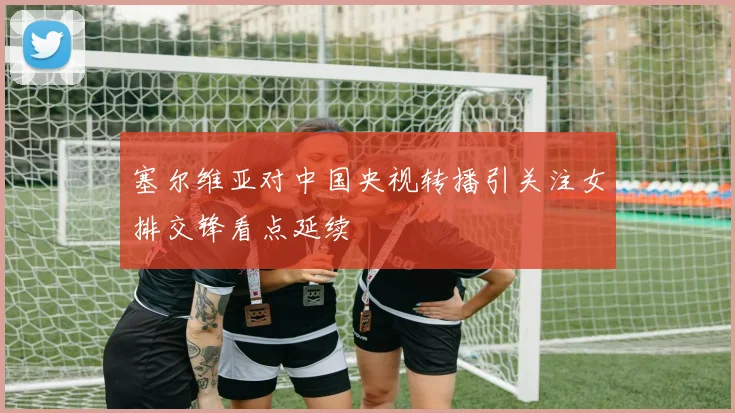 塞尔维亚对中国央视转播引关注女排交锋看点延续