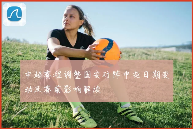中超赛程调整国安对阵申花日期变动及赛前影响解读
