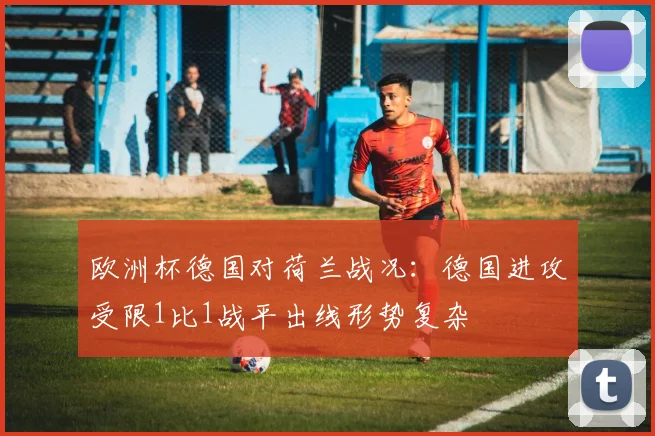欧洲杯德国对荷兰战况：德国进攻受限1比1战平出线形势复杂