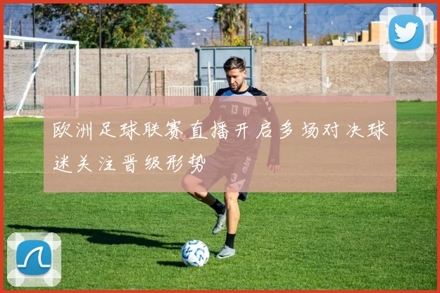 欧洲足球联赛直播开启多场对决球迷关注晋级形势