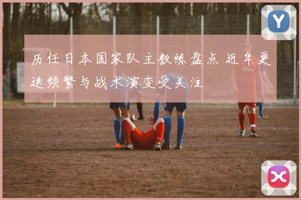 历任日本国家队主教练盘点 近年更迭频繁与战术演变受关注