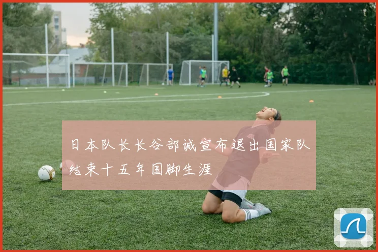 日本队长长谷部诚宣布退出国家队结束十五年国脚生涯