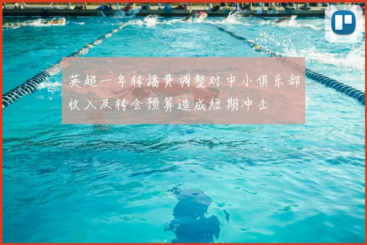 英超一年转播费调整对中小俱乐部收入及转会预算造成短期冲击