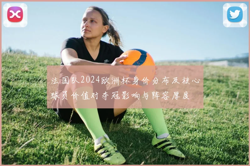 法国队2024欧洲杯身价分布及核心球员价值对夺冠影响与阵容厚度