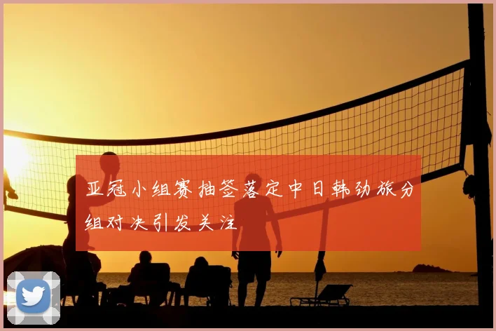 亚冠小组赛抽签落定中日韩劲旅分组对决引发关注