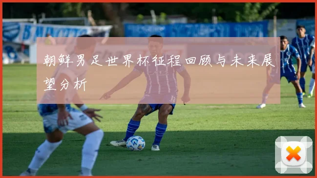朝鲜男足世界杯征程回顾与未来展望分析