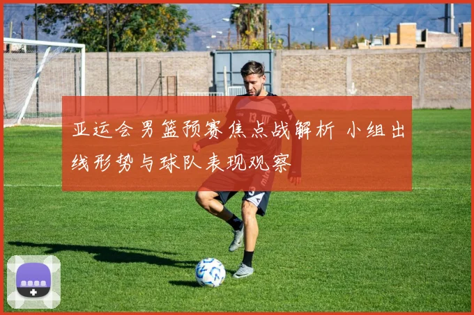 亚运会男篮预赛焦点战解析 小组出线形势与球队表现观察