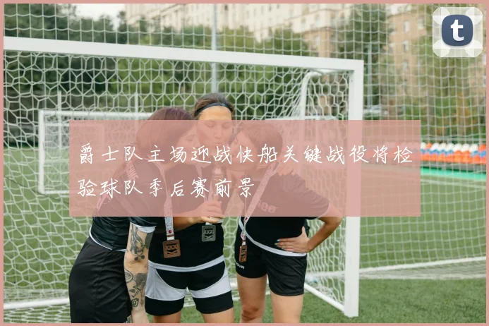 爵士队主场迎战快船关键战役将检验球队季后赛前景