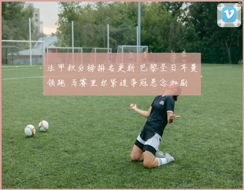 法甲积分榜排名更新 巴黎圣日耳曼领跑 马赛里尔紧追争冠悬念加剧