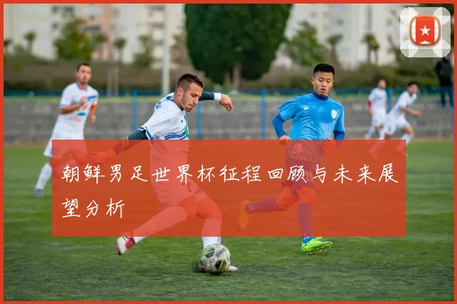 朝鲜男足世界杯征程回顾与未来展望分析