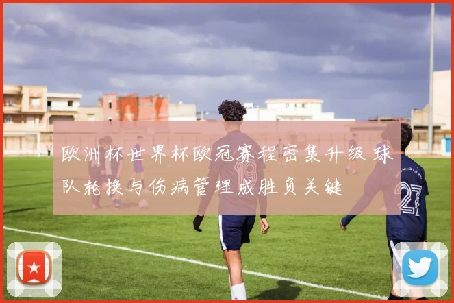 欧洲杯世界杯欧冠赛程密集升级 球队轮换与伤病管理成胜负关键