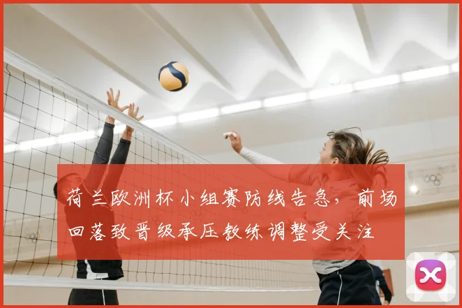 荷兰欧洲杯小组赛防线告急，前场回落致晋级承压教练调整受关注