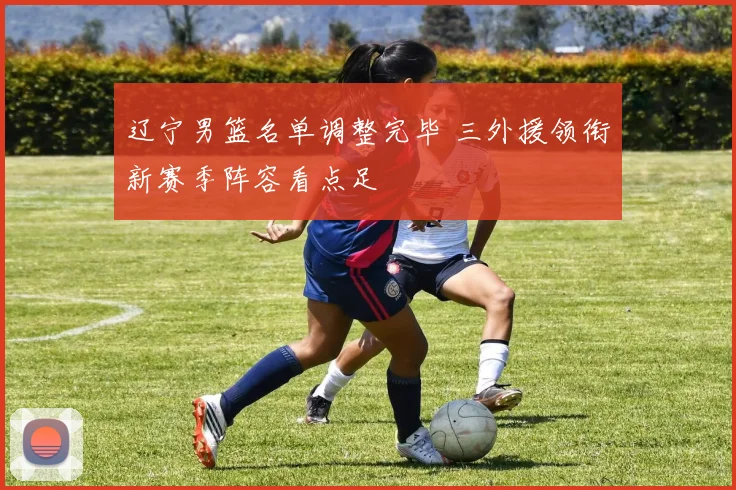 辽宁男篮名单调整完毕 三外援领衔新赛季阵容看点足