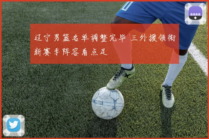 辽宁男篮名单调整完毕 三外援领衔新赛季阵容看点足