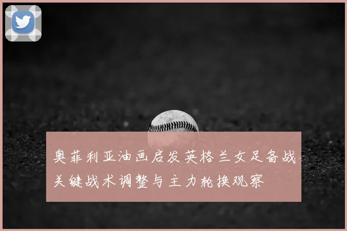 奥菲利亚油画启发英格兰女足备战关键战术调整与主力轮换观察