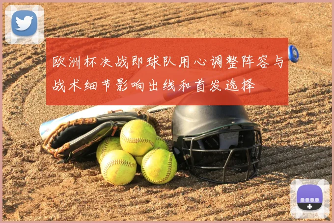 欧洲杯决战即球队用心调整阵容与战术细节影响出线和首发选择