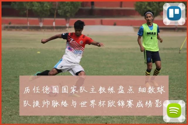 历任德国国家队主教练盘点 细数球队换帅脉络与世界杯欧锦赛成绩影响