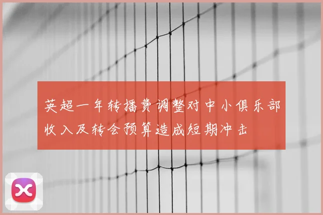 英超一年转播费调整对中小俱乐部收入及转会预算造成短期冲击