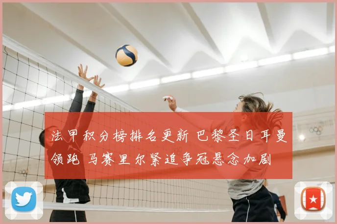 法甲积分榜排名更新 巴黎圣日耳曼领跑 马赛里尔紧追争冠悬念加剧