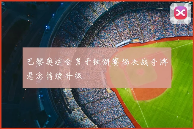巴黎奥运会男子铁饼赛场决战夺牌悬念持续升级