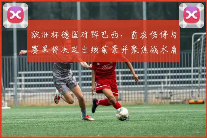 欧洲杯德国对阵巴西，首发伤停与赛果将决定出线前景并聚焦战术看点