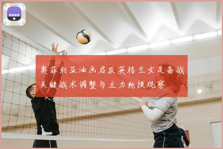 奥菲利亚油画启发英格兰女足备战关键战术调整与主力轮换观察